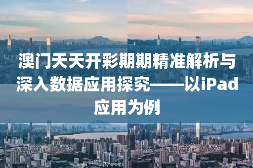 澳门天天开彩期期精准解析与深入数据应用探究——以iPad应用为例